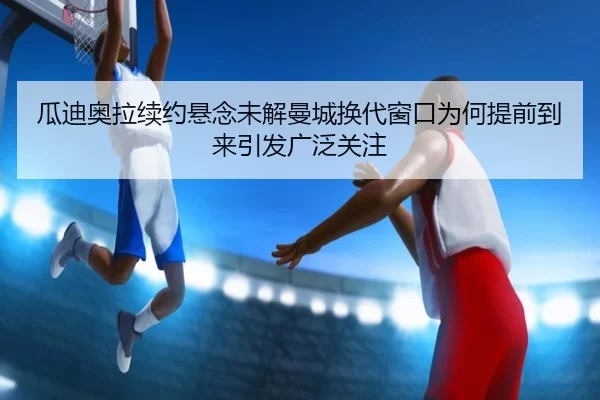 瓜迪奥拉续约悬念未解曼城换代窗口为何提前到来引发广泛关注